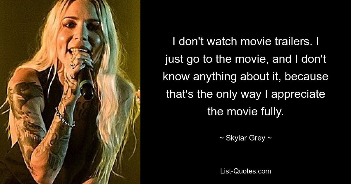 I don't watch movie trailers. I just go to the movie, and I don't know anything about it, because that's the only way I appreciate the movie fully. — © Skylar Grey