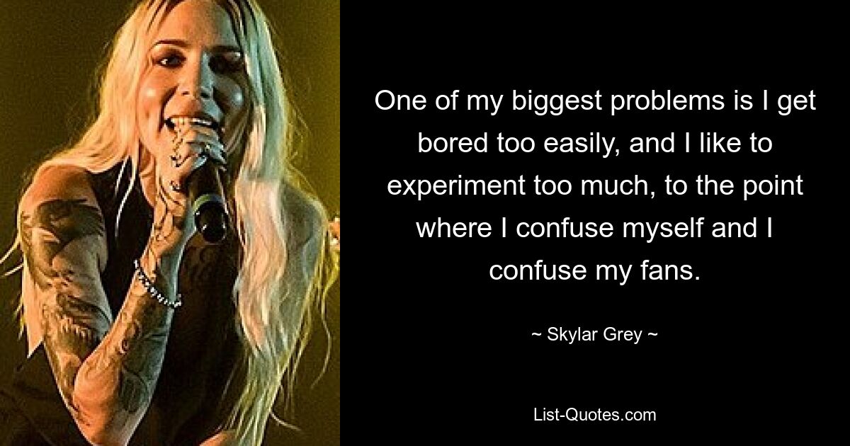 One of my biggest problems is I get bored too easily, and I like to experiment too much, to the point where I confuse myself and I confuse my fans. — © Skylar Grey