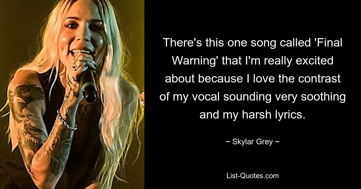 There's this one song called 'Final Warning' that I'm really excited about because I love the contrast of my vocal sounding very soothing and my harsh lyrics. — © Skylar Grey