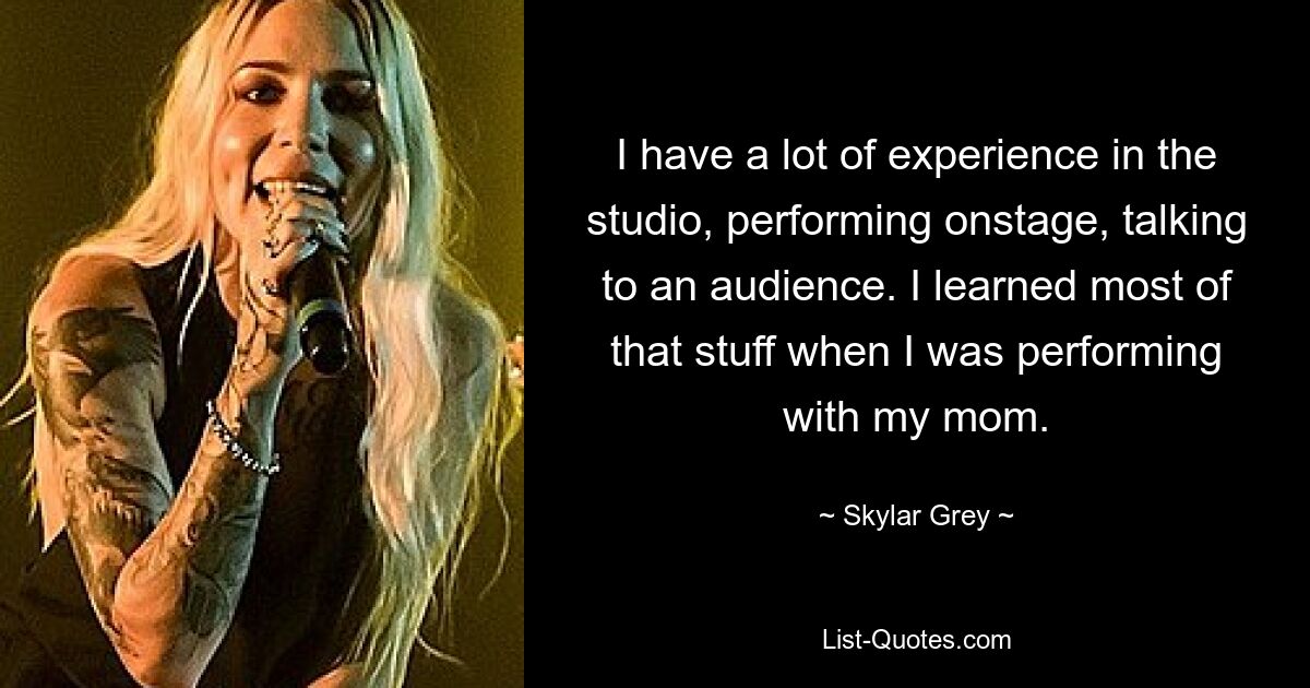 I have a lot of experience in the studio, performing onstage, talking to an audience. I learned most of that stuff when I was performing with my mom. — © Skylar Grey