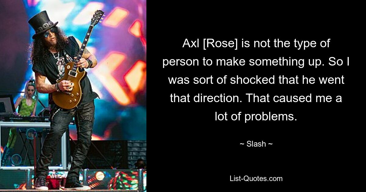 Axl [Rose] is not the type of person to make something up. So I was sort of shocked that he went that direction. That caused me a lot of problems. — © Slash