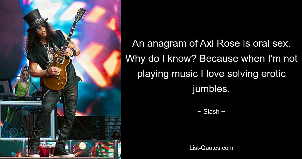 An anagram of Axl Rose is oral sex. Why do I know? Because when I'm not playing music I love solving erotic jumbles. — © Slash