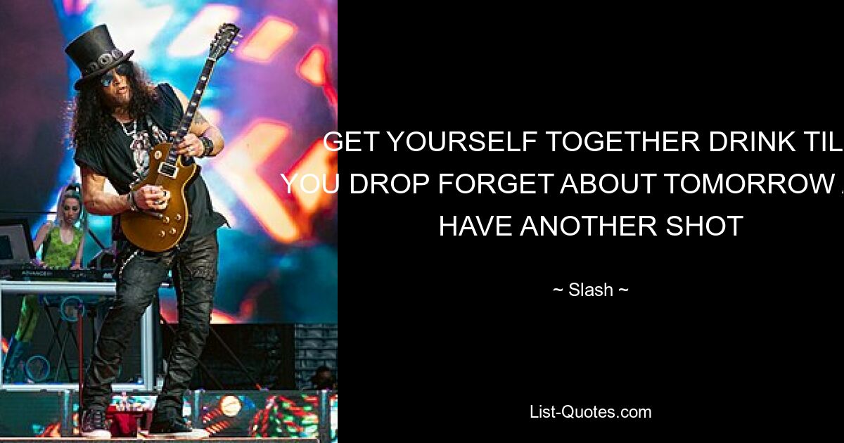 GET YOURSELF TOGETHER DRINK TILL YOU DROP FORGET ABOUT TOMORROW AND HAVE ANOTHER SHOT — © Slash