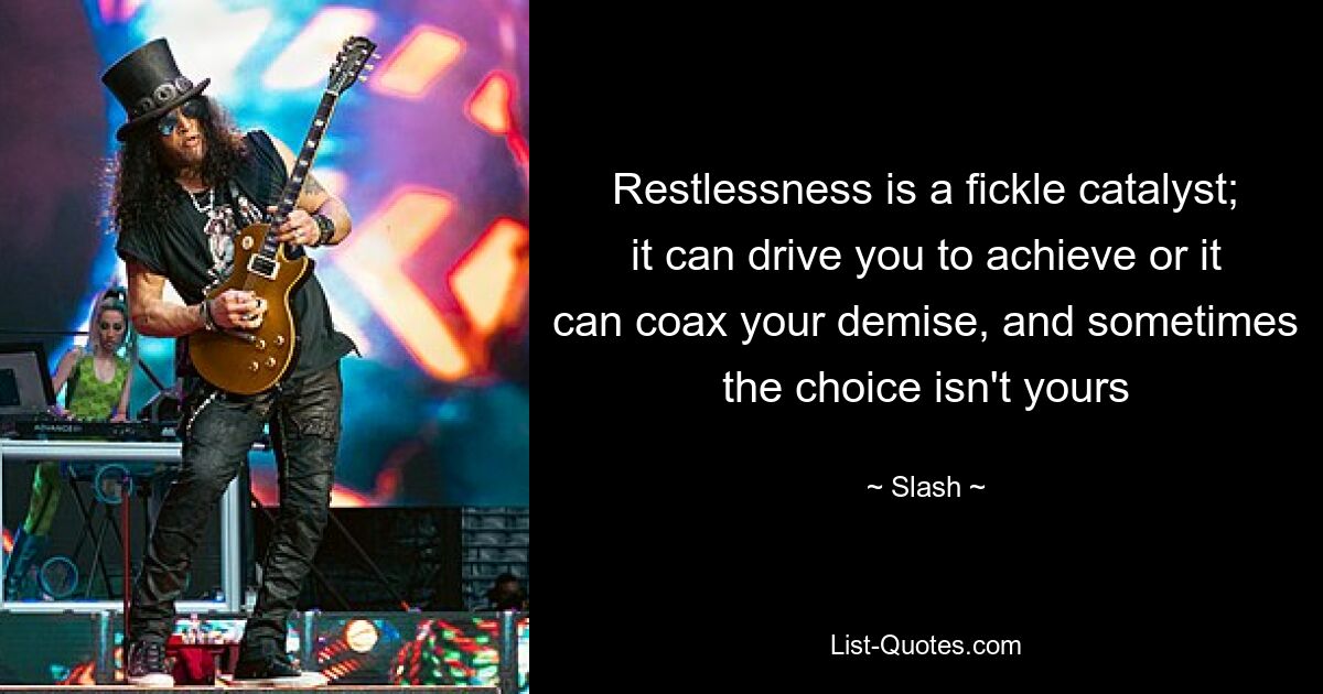 Restlessness is a fickle catalyst; it can drive you to achieve or it can coax your demise, and sometimes the choice isn't yours — © Slash