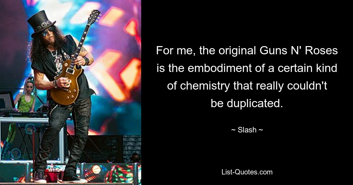 For me, the original Guns N' Roses is the embodiment of a certain kind of chemistry that really couldn't be duplicated. — © Slash