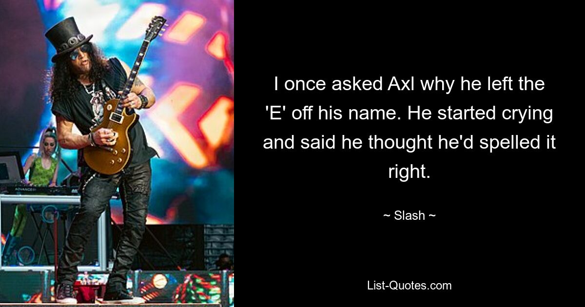 I once asked Axl why he left the 'E' off his name. He started crying and said he thought he'd spelled it right. — © Slash