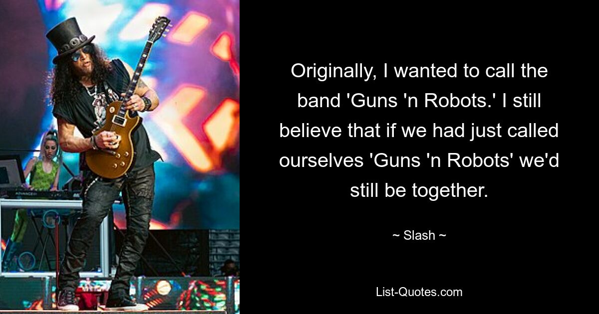 Originally, I wanted to call the band 'Guns 'n Robots.' I still believe that if we had just called ourselves 'Guns 'n Robots' we'd still be together. — © Slash