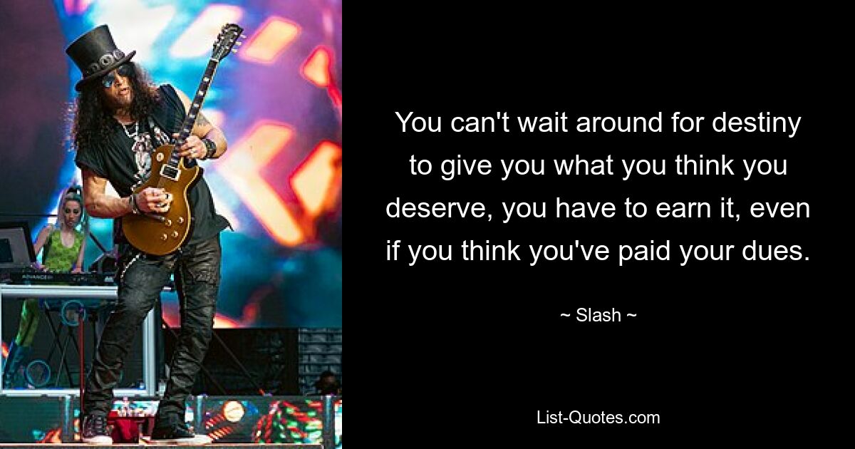 You can't wait around for destiny to give you what you think you deserve, you have to earn it, even if you think you've paid your dues. — © Slash