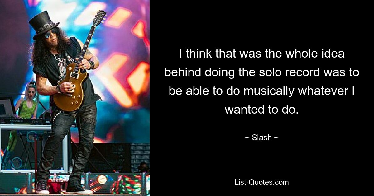 I think that was the whole idea behind doing the solo record was to be able to do musically whatever I wanted to do. — © Slash