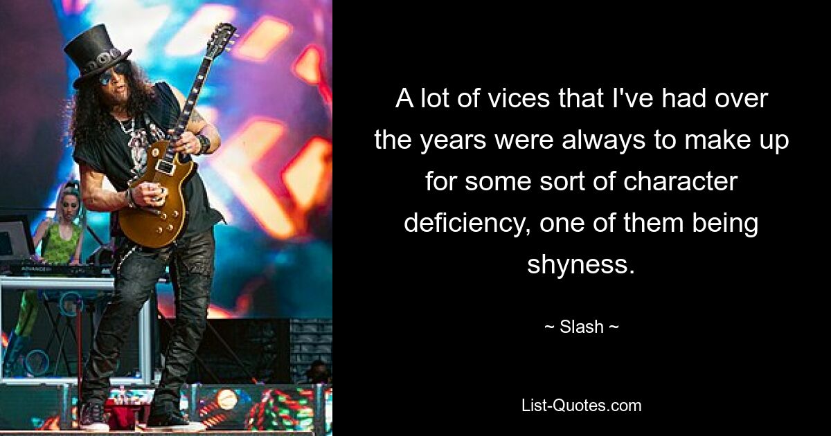 A lot of vices that I've had over the years were always to make up for some sort of character deficiency, one of them being shyness. — © Slash