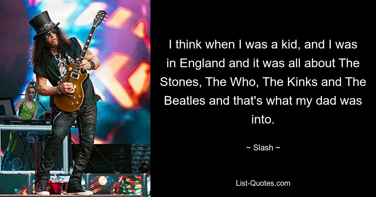 I think when I was a kid, and I was in England and it was all about The Stones, The Who, The Kinks and The Beatles and that's what my dad was into. — © Slash