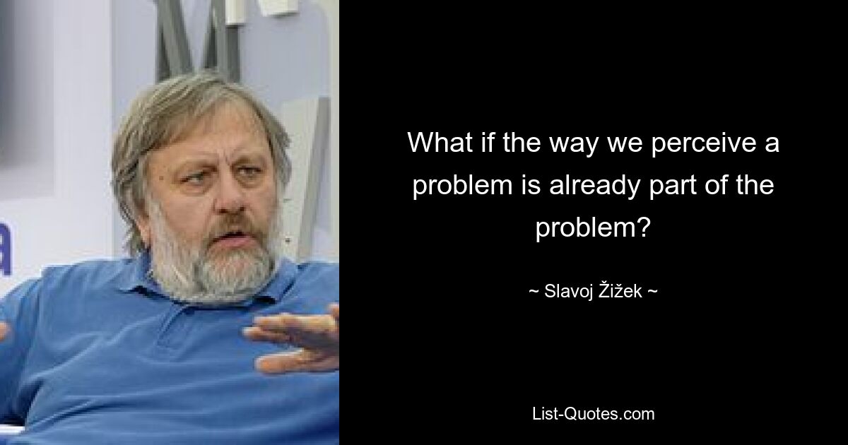 What if the way we perceive a problem is already part of the problem? — © Slavoj Žižek