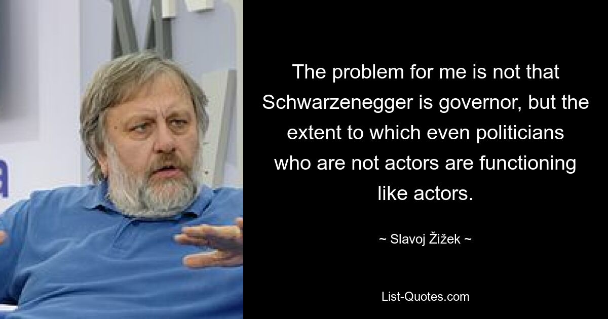 The problem for me is not that Schwarzenegger is governor, but the extent to which even politicians who are not actors are functioning like actors. — © Slavoj Žižek