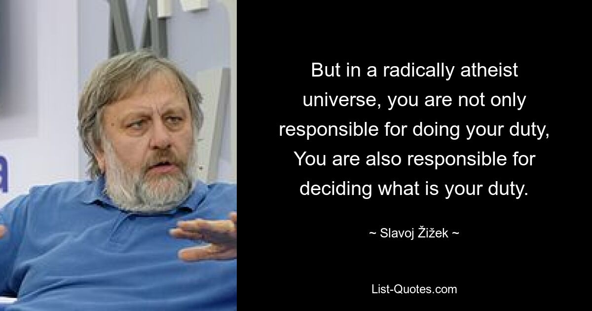 But in a radically atheist universe, you are not only responsible for doing your duty, You are also responsible for deciding what is your duty. — © Slavoj Žižek