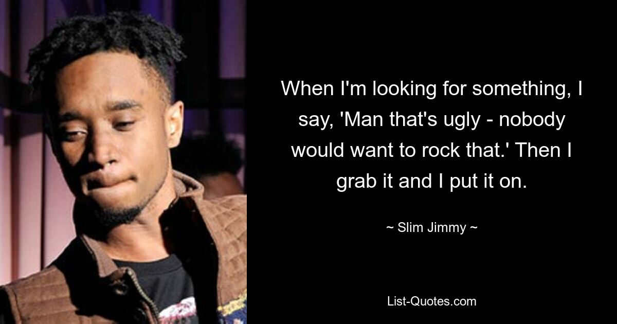 When I'm looking for something, I say, 'Man that's ugly - nobody would want to rock that.' Then I grab it and I put it on. — © Slim Jimmy