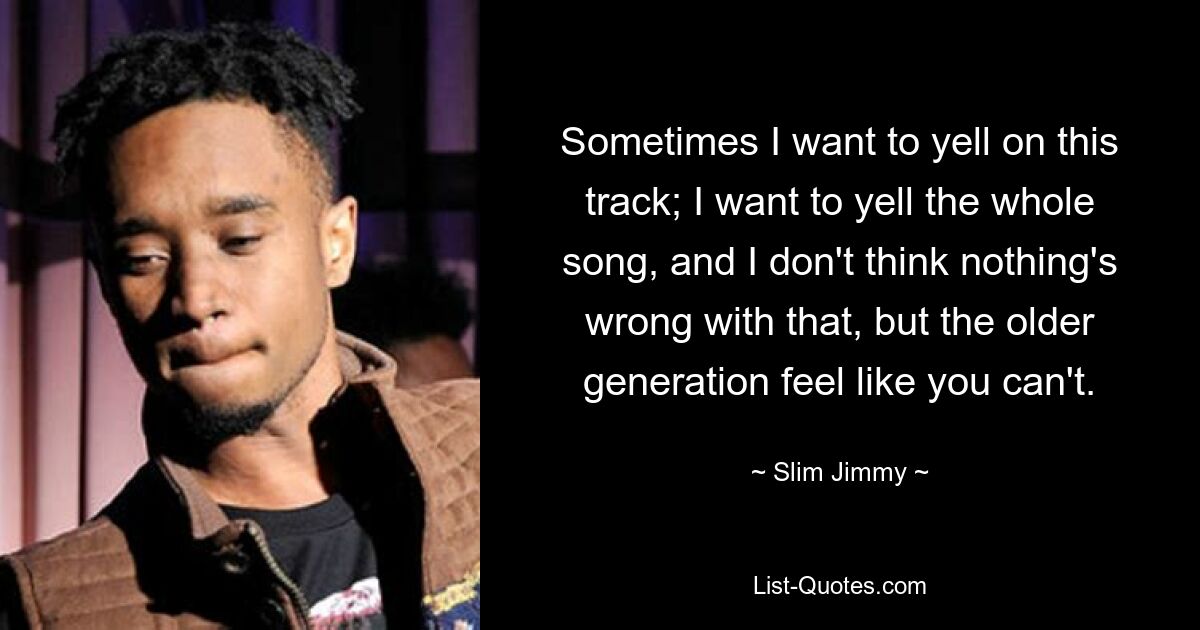 Sometimes I want to yell on this track; I want to yell the whole song, and I don't think nothing's wrong with that, but the older generation feel like you can't. — © Slim Jimmy