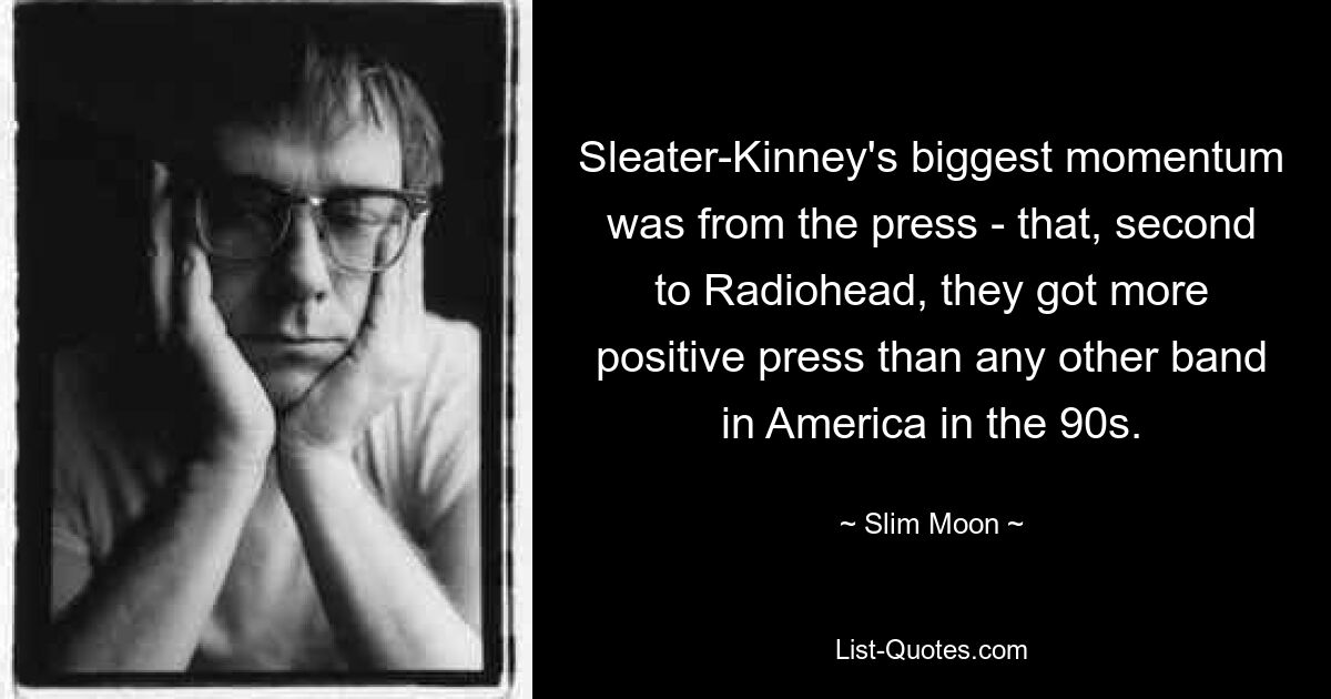 Sleater-Kinney's biggest momentum was from the press - that, second to Radiohead, they got more positive press than any other band in America in the 90s. — © Slim Moon