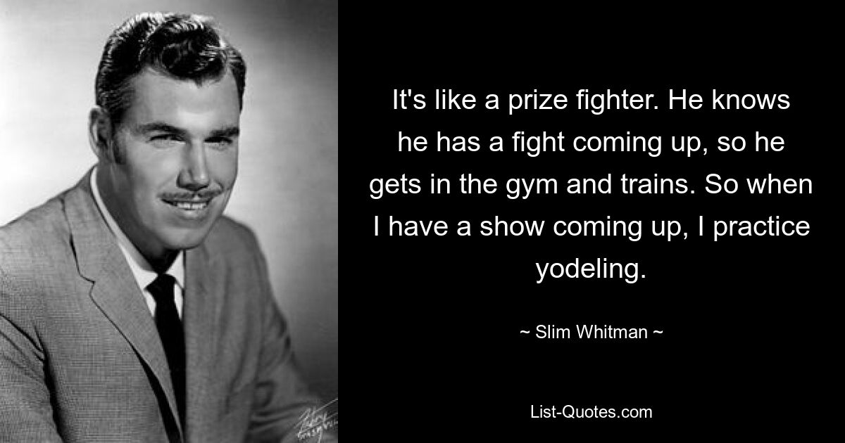 It's like a prize fighter. He knows he has a fight coming up, so he gets in the gym and trains. So when I have a show coming up, I practice yodeling. — © Slim Whitman