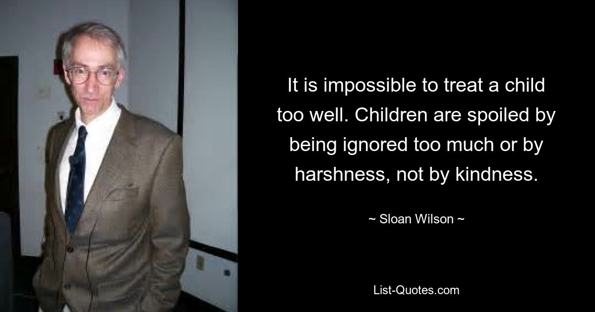 It is impossible to treat a child too well. Children are spoiled by being ignored too much or by harshness, not by kindness. — © Sloan Wilson