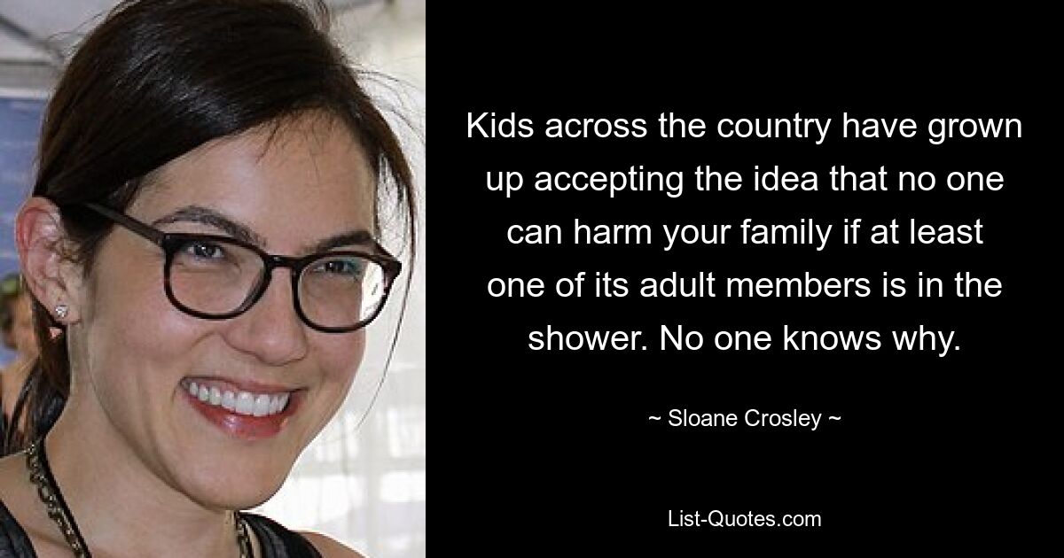 Kids across the country have grown up accepting the idea that no one can harm your family if at least one of its adult members is in the shower. No one knows why. — © Sloane Crosley