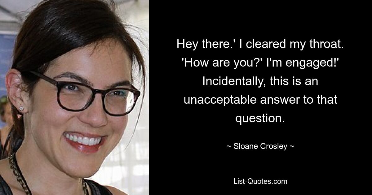 Hey there.' I cleared my throat. 'How are you?' I'm engaged!' Incidentally, this is an unacceptable answer to that question. — © Sloane Crosley