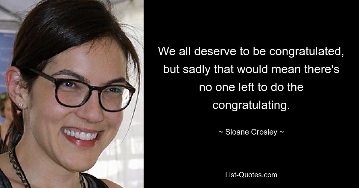 We all deserve to be congratulated, but sadly that would mean there's no one left to do the congratulating. — © Sloane Crosley