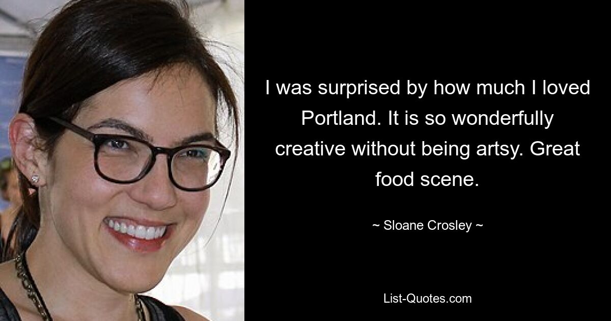 I was surprised by how much I loved Portland. It is so wonderfully creative without being artsy. Great food scene. — © Sloane Crosley