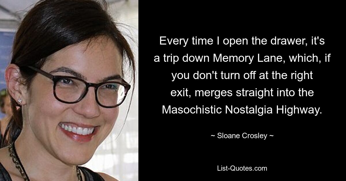 Every time I open the drawer, it's a trip down Memory Lane, which, if you don't turn off at the right exit, merges straight into the Masochistic Nostalgia Highway. — © Sloane Crosley