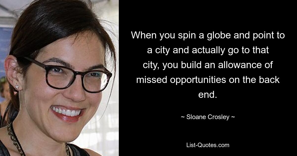 When you spin a globe and point to a city and actually go to that city, you build an allowance of missed opportunities on the back end. — © Sloane Crosley