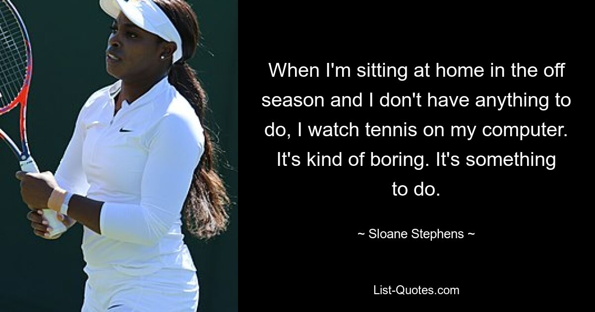 When I'm sitting at home in the off season and I don't have anything to do, I watch tennis on my computer. It's kind of boring. It's something to do. — © Sloane Stephens