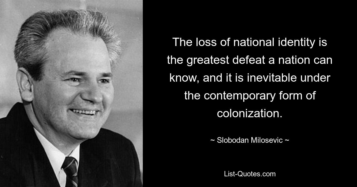 The loss of national identity is the greatest defeat a nation can know, and it is inevitable under the contemporary form of colonization. — © Slobodan Milosevic