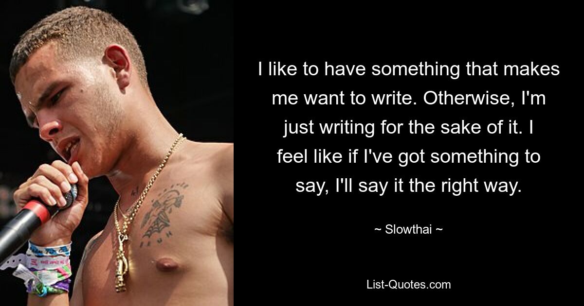 I like to have something that makes me want to write. Otherwise, I'm just writing for the sake of it. I feel like if I've got something to say, I'll say it the right way. — © Slowthai