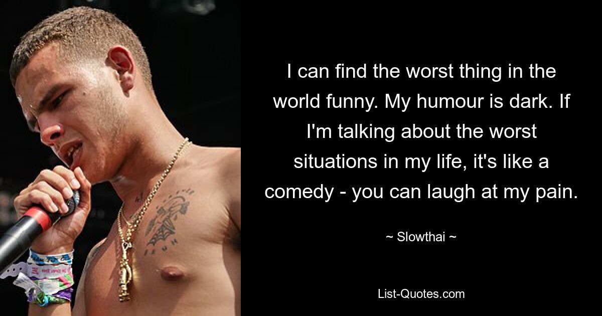 I can find the worst thing in the world funny. My humour is dark. If I'm talking about the worst situations in my life, it's like a comedy - you can laugh at my pain. — © Slowthai