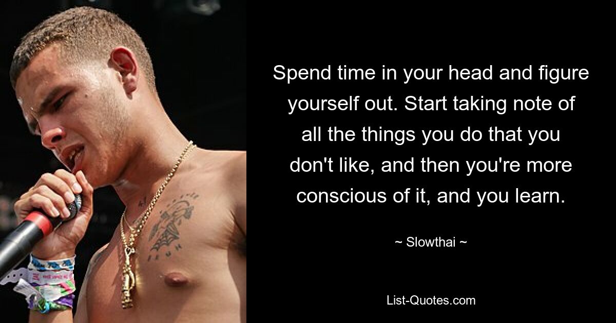 Spend time in your head and figure yourself out. Start taking note of all the things you do that you don't like, and then you're more conscious of it, and you learn. — © Slowthai