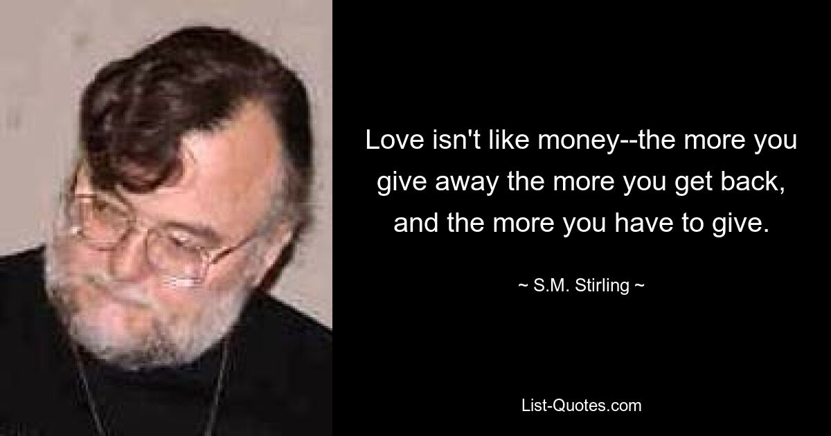 Love isn't like money--the more you give away the more you get back, and the more you have to give. — © S.M. Stirling