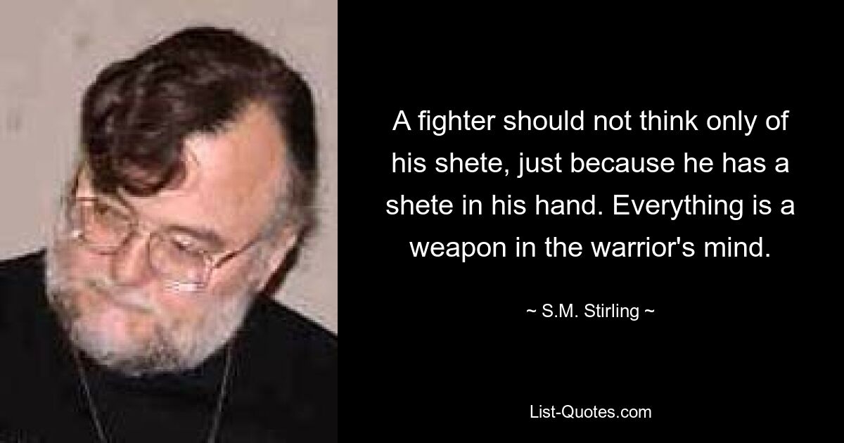 A fighter should not think only of his shete, just because he has a shete in his hand. Everything is a weapon in the warrior's mind. — © S.M. Stirling