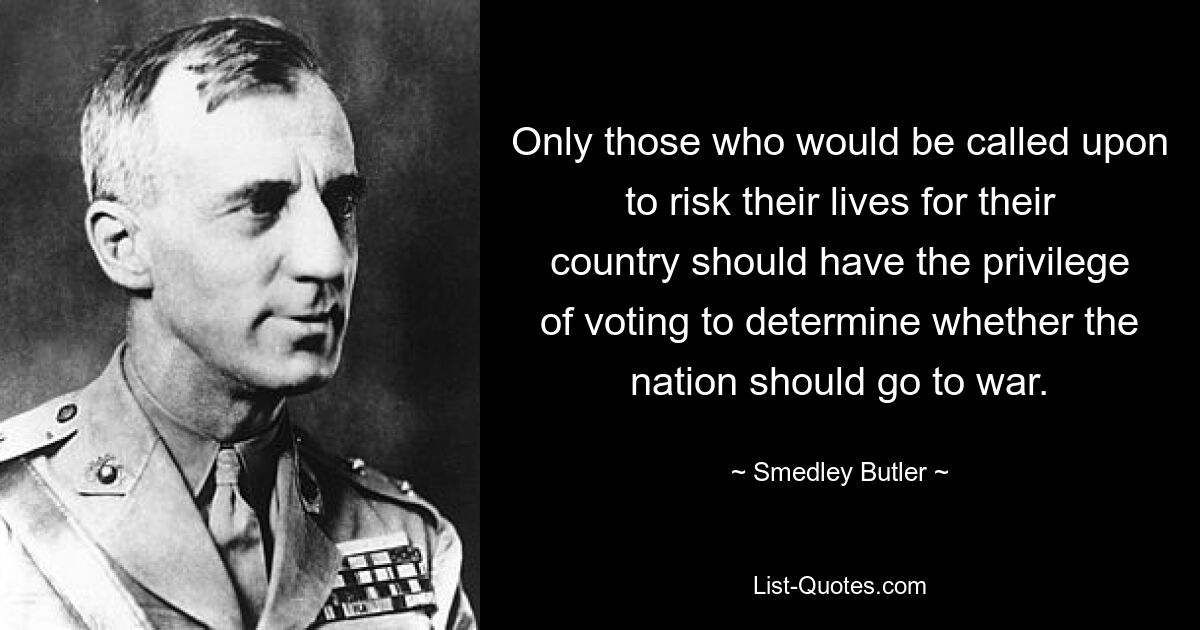 Only those who would be called upon to risk their lives for their country should have the privilege of voting to determine whether the nation should go to war. — © Smedley Butler