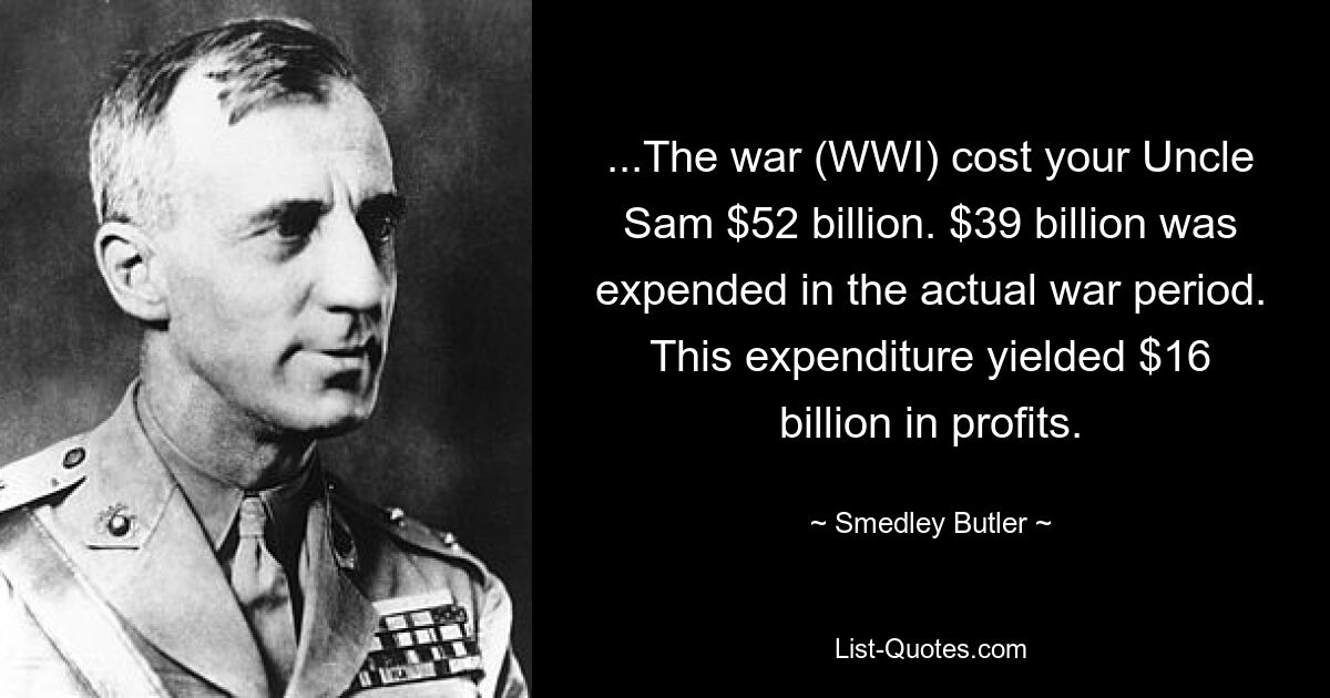 ...The war (WWI) cost your Uncle Sam $52 billion. $39 billion was expended in the actual war period. This expenditure yielded $16 billion in profits. — © Smedley Butler