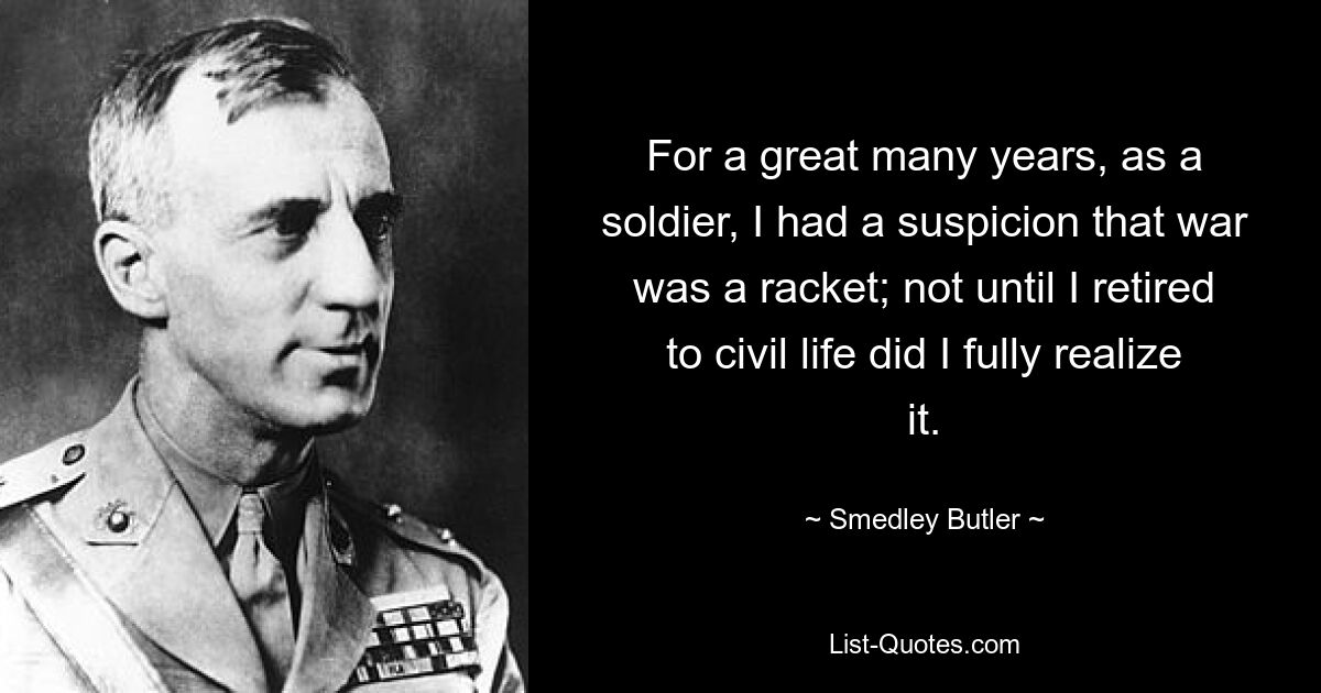 For a great many years, as a soldier, I had a suspicion that war was a racket; not until I retired to civil life did I fully realize it. — © Smedley Butler