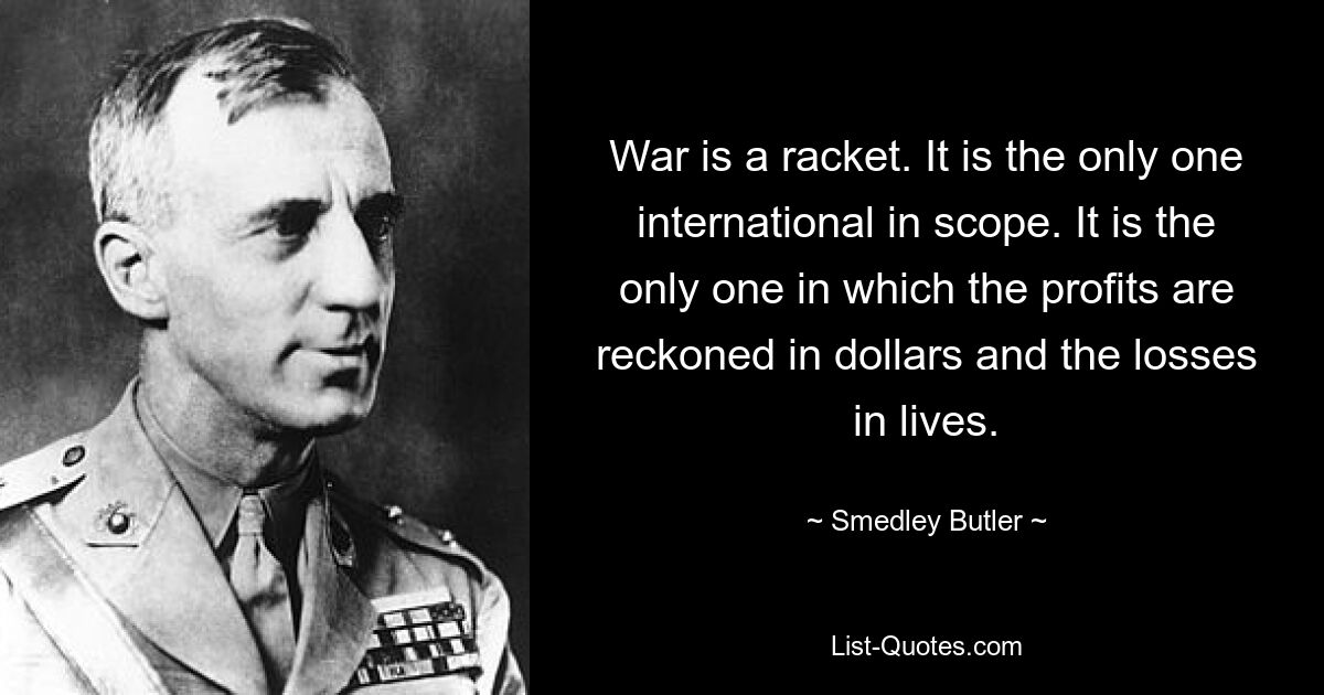 War is a racket. It is the only one international in scope. It is the only one in which the profits are reckoned in dollars and the losses in lives. — © Smedley Butler