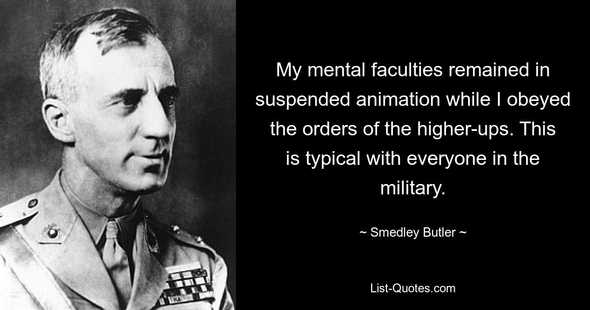 My mental faculties remained in suspended animation while I obeyed the orders of the higher-ups. This is typical with everyone in the military. — © Smedley Butler