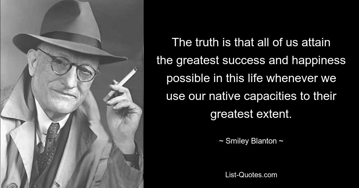 The truth is that all of us attain the greatest success and happiness possible in this life whenever we use our native capacities to their greatest extent. — © Smiley Blanton