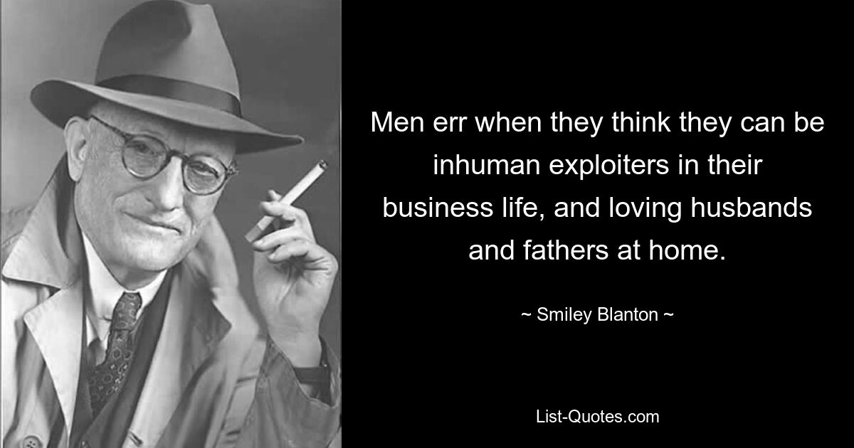 Men err when they think they can be inhuman exploiters in their business life, and loving husbands and fathers at home. — © Smiley Blanton