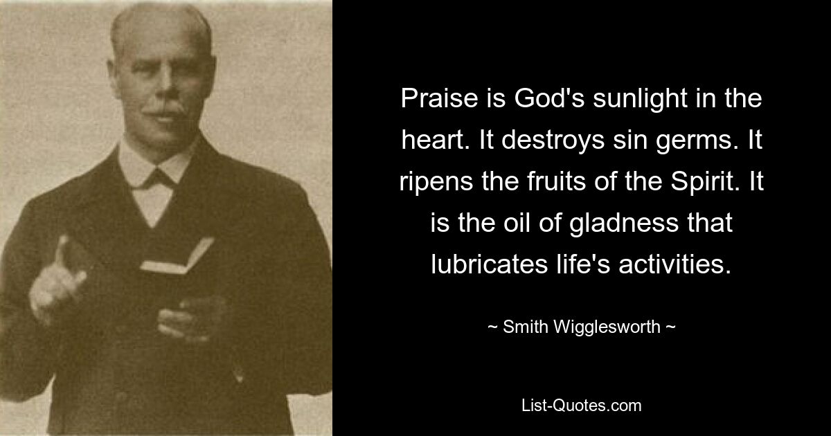 Praise is God's sunlight in the heart. It destroys sin germs. It ripens the fruits of the Spirit. It is the oil of gladness that lubricates life's activities. — © Smith Wigglesworth