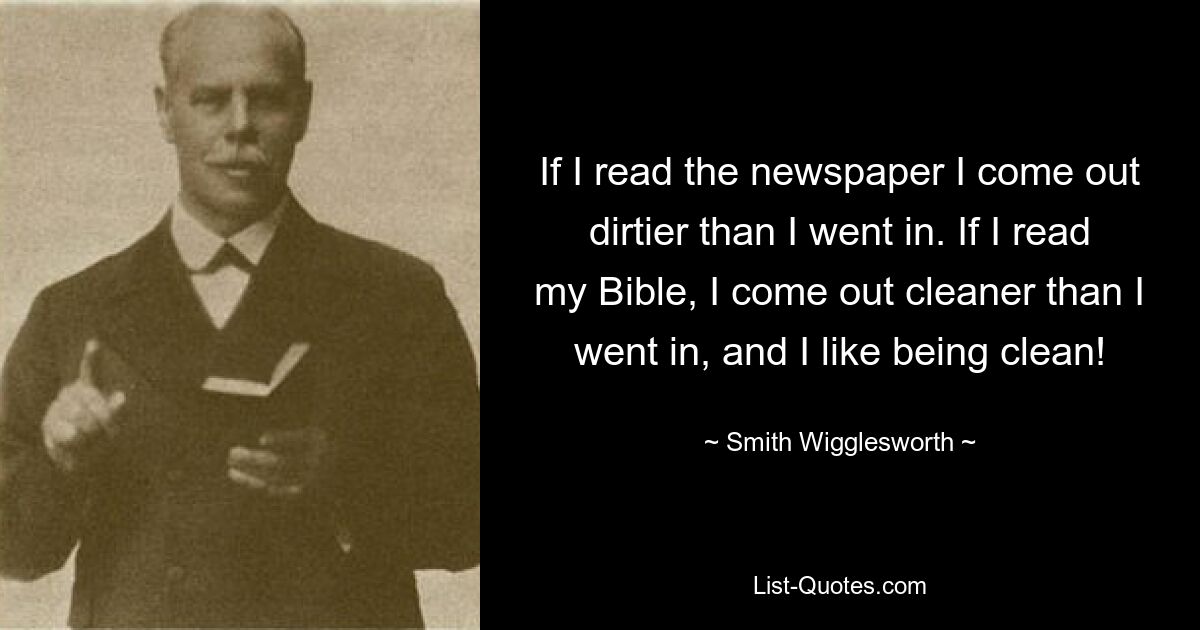 If I read the newspaper I come out dirtier than I went in. If I read my Bible, I come out cleaner than I went in, and I like being clean! — © Smith Wigglesworth