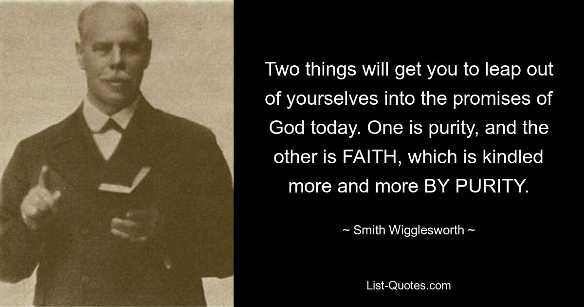 Two things will get you to leap out of yourselves into the promises of God today. One is purity, and the other is FAITH, which is kindled more and more BY PURITY. — © Smith Wigglesworth