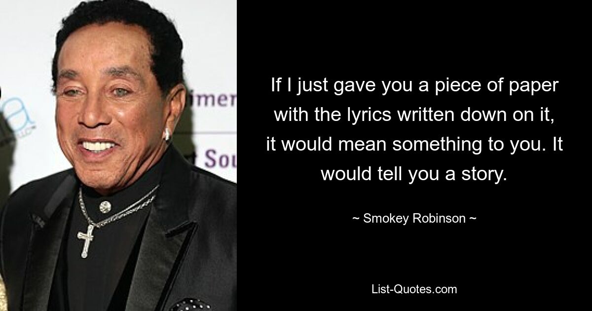 If I just gave you a piece of paper with the lyrics written down on it, it would mean something to you. It would tell you a story. — © Smokey Robinson