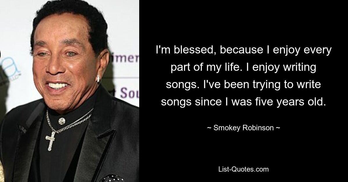 I'm blessed, because I enjoy every part of my life. I enjoy writing songs. I've been trying to write songs since I was five years old. — © Smokey Robinson