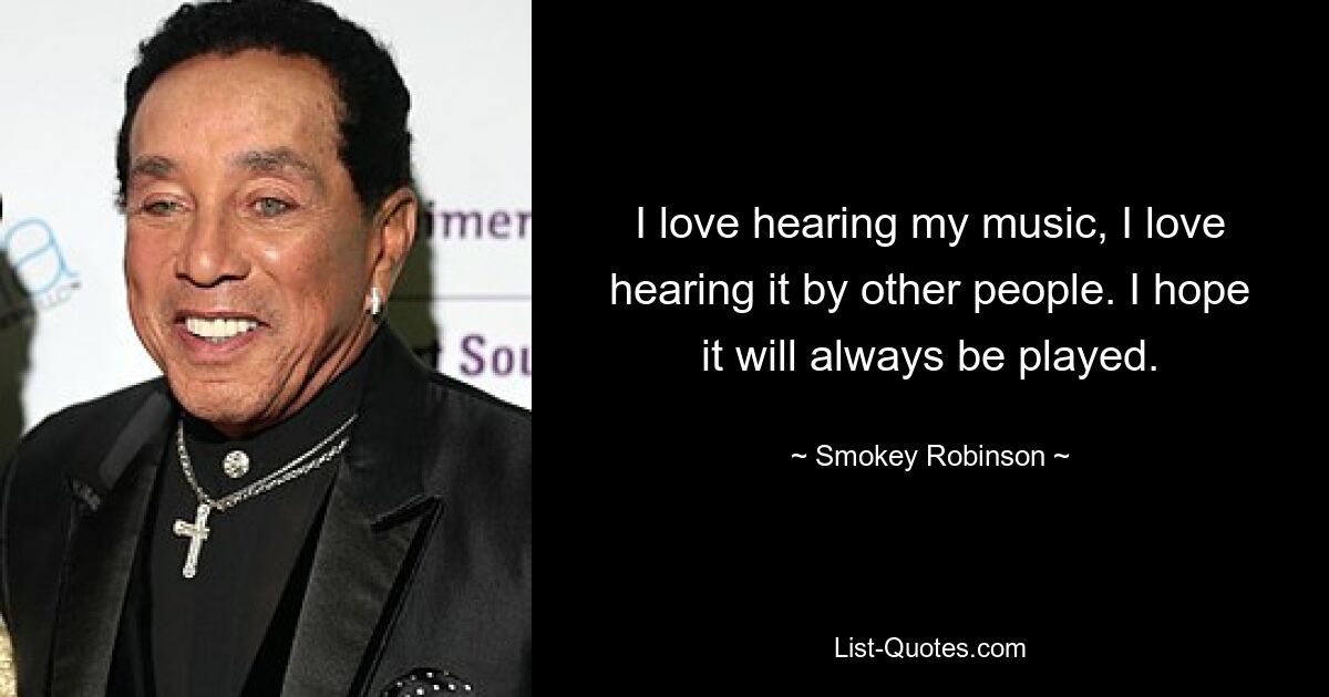 I love hearing my music, I love hearing it by other people. I hope it will always be played. — © Smokey Robinson