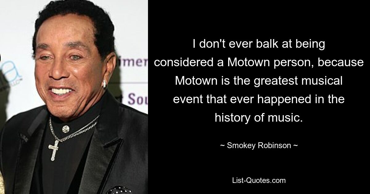 I don't ever balk at being considered a Motown person, because Motown is the greatest musical event that ever happened in the history of music. — © Smokey Robinson